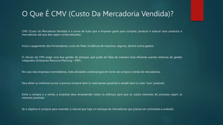 O Que É CMV (Custo Da Mercadoria Vendida)?
CMV (Custo da Mercadoria Vendida) é a soma de tudo que a empresa gasta para comprar, produzir e estocar seus produtos e
mercadorias até que eles sejam comercializados.
Inclui o pagamento dos fornecedores, custo do frete, incidência de impostos, seguros, dentre outros gastos.
O cálculo do CMV exige uma boa gestão de estoque, que pode ser feita de maneira mais eficiente usando sistemas de gestão
integrados (Enterprise Resource Planning – ERP).
No caso das empresas revendedoras, toda atividade comercial gira em torno da compra e venda de mercadorias.
Para obter os melhores lucros, é preciso comprar bem (o mais barato possível) e vender bem (o mais “caro” possível).
Entre a compra e a venda, a empresa deve empreender todos os esforços para que os custos inerentes do processo sejam os
menores possíveis.
Se o objetivo é comprar para revender, é natural que haja um estoque de mercadorias que precisa ser controlado e avaliado.
 