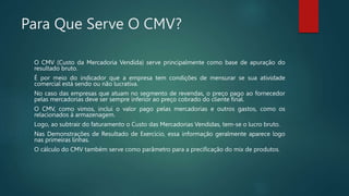 Para Que Serve O CMV?
O CMV (Custo da Mercadoria Vendida) serve principalmente como base de apuração do
resultado bruto.
É por meio do indicador que a empresa tem condições de mensurar se sua atividade
comercial está sendo ou não lucrativa.
No caso das empresas que atuam no segmento de revendas, o preço pago ao fornecedor
pelas mercadorias deve ser sempre inferior ao preço cobrado do cliente final.
O CMV, como vimos, inclui o valor pago pelas mercadorias e outros gastos, como os
relacionados à armazenagem.
Logo, ao subtrair do faturamento o Custo das Mercadorias Vendidas, tem-se o lucro bruto.
Nas Demonstrações de Resultado de Exercício, essa informação geralmente aparece logo
nas primeiras linhas.
O cálculo do CMV também serve como parâmetro para a precificação do mix de produtos.
 