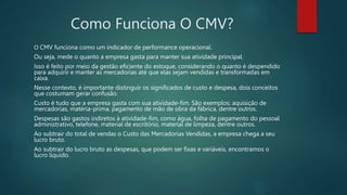 Como Funciona O CMV?
O CMV funciona como um indicador de performance operacional.
Ou seja, mede o quanto a empresa gasta para manter sua atividade principal.
Isso é feito por meio da gestão eficiente do estoque, considerando o quanto é despendido
para adquirir e manter as mercadorias até que elas sejam vendidas e transformadas em
caixa.
Nesse contexto, é importante distinguir os significados de custo e despesa, dois conceitos
que costumam gerar confusão.
Custo é tudo que a empresa gasta com sua atividade-fim. São exemplos: aquisição de
mercadorias, matéria-prima, pagamento de mão de obra da fábrica, dentre outros.
Despesas são gastos indiretos à atividade-fim, como água, folha de pagamento do pessoal
administrativo, telefone, material de escritório, material de limpeza, dentre outros.
Ao subtrair do total de vendas o Custo das Mercadorias Vendidas, a empresa chega a seu
lucro bruto.
Ao subtrair do lucro bruto as despesas, que podem ser fixas e variáveis, encontramos o
lucro líquido.
 