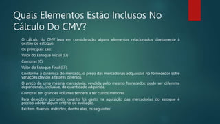 Quais Elementos Estão Inclusos No
Cálculo Do CMV?
O cálculo do CMV leva em consideração alguns elementos relacionados diretamente à
gestão de estoque.
Os principais são:
Valor do Estoque Inicial (EI)
Compras (C)
Valor do Estoque Final (EF).
Conforme a dinâmica do mercado, o preço das mercadorias adquiridas no fornecedor sofre
variações devido a fatores diversos.
O preço de uma mesma mercadoria, vendida pelo mesmo fornecedor, pode ser diferente
dependendo, inclusive, da quantidade adquirida.
Compras em grandes volumes tendem a ter custos menores.
Para descobrir, portanto, quanto foi gasto na aquisição das mercadorias do estoque é
preciso adotar algum critério de avaliação.
Existem diversos métodos, dentre eles, os seguintes:
 