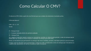 Como Calcular O CMV?
O cálculo do CMV é feito a partir de uma fórmula que usa os dados dos elementos mostrados acima.
A fórmula básica é:
CMV = EI + C – EF
Sendo:
EI = Estoque Inicial
C = Compras realizadas dentro do período analisado
EF = Estoque Final.
Se o objetivo é descobrir quanto custaram as mercadorias vendidas em determinado período, o valor do estoque que já
existia deve ser somado às novas compras e subtraído do estoque que ainda resta.
Afinal, as mercadorias que permanecem no estoque não foram vendidas, portanto, não fazem parte do custo de vendas.
A seguir, você vai descobrir que é possível fazer o cálculo do CMV considerando os itens do estoque (por mercadoria) ou
o quanto eles representam em termos monetários (saldo monetário).
 