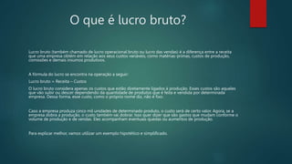 O que é lucro bruto?
Lucro bruto (também chamado de lucro operacional bruto ou lucro das vendas) é a diferença entre a receita
que uma empresa obtém em relação aos seus custos variáveis, como matérias-primas, custos de produção,
comissões e demais insumos produtivos.
A fórmula do lucro se encontra na operação a seguir:
Lucro bruto = Receita – Custos
O lucro bruto considera apenas os custos que estão diretamente ligados à produção. Esses custos são aqueles
que vão subir ou descer dependendo da quantidade de produtos que é feita e vendida por determinada
empresa. Dessa forma, esse custo, como o próprio nome diz, não é fixo.
Caso a empresa produza cinco mil unidades de determinado produto, o custo será de certo valor. Agora, se a
empresa dobra a produção, o custo também vai dobrar. Isso quer dizer que são gastos que mudam conforme o
volume de produção e de vendas. Eles acompanham eventuais quedas ou aumentos de produção.
Para explicar melhor, vamos utilizar um exemplo hipotético e simplificado.
 