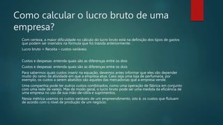 Como calcular o lucro bruto de uma
empresa?
Com certeza, a maior dificuldade no cálculo do lucro bruto está na definição dos tipos de gastos
que podem ser inseridos na fórmula que foi trazida anteriormente:
Lucro bruto = Receita – custos variáveis.
Custos e despesas: entenda quais são as diferenças entre os dois
Custos e despesas: entenda quais são as diferenças entre os dois
Para sabermos quais custos inserir na equação, devemos antes informar que eles vão depender
muito do ramo da atividade em que a empresa atua. Caso seja uma loja de perfumaria, por
exemplo, os custos a serem abatidos são aqueles das mercadorias que a empresa vende.
Uma companhia pode ter outros custos combinados, como uma operação de fábrica em conjunto
com uma rede de varejo. Mas de modo geral, o lucro bruto pode ser uma medida da eficiência de
uma empresa no uso de sua mão-de-obra e suprimentos.
Nessa métrica usamos os custos variáveis de um empreendimento, isto é, os custos que flutuam
de acordo com o nível de produção de um negócio.
 