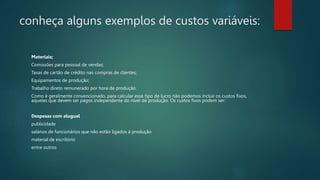 conheça alguns exemplos de custos variáveis:
Materiais;
Comissões para pessoal de vendas;
Taxas de cartão de crédito nas compras de clientes;
Equipamentos de produção;
Trabalho direto remunerado por hora de produção.
Como é geralmente convencionado, para calcular esse tipo de lucro não podemos incluir os custos fixos,
aqueles que devem ser pagos independente do nível de produção. Os custos fixos podem ser:
Despesas com aluguel
publicidade
salários de funcionários que não estão ligados à produção
material de escritório
entre outros
 