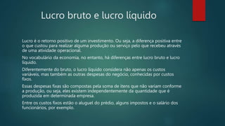Lucro bruto e lucro líquido
Lucro é o retorno positivo de um investimento. Ou seja, a diferença positiva entre
o que custou para realizar alguma produção ou serviço pelo que recebeu através
de uma atividade operacional.
No vocabulário da economia, no entanto, há diferenças entre lucro bruto e lucro
líquido.
Diferentemente do bruto, o lucro líquido considera não apenas os custos
variáveis, mas também as outras despesas do negócio, conhecidas por custos
fixos.
Essas despesas fixas são compostas pela soma de itens que não variam conforme
a produção, ou seja, eles existem independentemente da quantidade que é
produzida em determinada empresa.
Entre os custos fixos estão o aluguel do prédio, alguns impostos e o salário dos
funcionários, por exemplo.
 