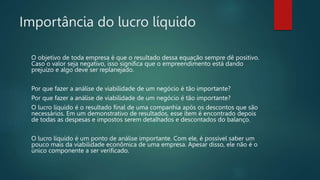 Importância do lucro líquido
O objetivo de toda empresa é que o resultado dessa equação sempre dê positivo.
Caso o valor seja negativo, isso significa que o empreendimento está dando
prejuízo e algo deve ser replanejado.
Por que fazer a análise de viabilidade de um negócio é tão importante?
Por que fazer a análise de viabilidade de um negócio é tão importante?
O lucro líquido é o resultado final de uma companhia após os descontos que são
necessários. Em um demonstrativo de resultados, esse item é encontrado depois
de todas as despesas e impostos serem detalhados e descontados do balanço.
O lucro líquido é um ponto de análise importante. Com ele, é possível saber um
pouco mais da viabilidade econômica de uma empresa. Apesar disso, ele não é o
único componente a ser verificado.
 
