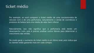 ticket médio
Por exemplo, se você comparar o ticket médio de uma concessionária de
veículos com o de uma perfumaria, naturalmente a venda de cosméticos e
produtos de beleza terá uma média de valor bem inferior.
Naturalmente, isso não significa que a perfumaria está tendo um
desempenho ruim, pois é preciso analisar outros fatores para determinar o
crescimento das vendas.
De modo geral, o aumento do ticket médio é um ótimo sinal, pois indica que
os clientes estão gastando mais em cada compra.
 