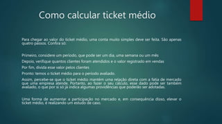 Como calcular ticket médio
Para chegar ao valor do ticket médio, uma conta muito simples deve ser feita. São apenas
quatro passos. Confira só:
Primeiro, considere um período, que pode ser um dia, uma semana ou um mês
Depois, verifique quantos clientes foram atendidos e o valor registrado em vendas
Por fim, divida esse valor pelos clientes
Pronto: temos o ticket médio para o período avaliado.
Assim, percebe-se que o ticket médio mantém uma relação direta com a fatia de mercado
que uma empresa atende. Portanto, ao fazer o seu cálculo, esse dado pode ser também
avaliado, o que por si só já indica algumas providências que poderão ser adotadas.
Uma forma de aumentar a participação no mercado e, em consequência disso, elevar o
ticket médio, é realizando um estudo de caso.
 