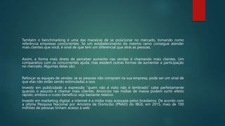 Também o benchmarking é uma das maneiras de se posicionar no mercado, tomando como
referência empresas concorrentes. Se um estabelecimento do mesmo ramo consegue atender
mais clientes que você, é sinal de que tem um diferencial que atrai as pessoas.
Assim, a forma mais direta de perceber aumento nas vendas é chamando mais clientes. Um
comparativo com os concorrentes ajuda, mas existem outras formas de aumentar a participação
no mercado. Algumas delas são:
Reforçar as equipes de vendas: se as pessoas não compram na sua empresa, pode ser um sinal de
que elas não estão sendo estimuladas a isso.
Investir em publicidade: a expressão “quem não é visto não é lembrado” cabe perfeitamente
quando o assunto é chamar mais clientes. Anúncios nas mídias de massa podem surtir efeito
rápido, embora o custo-benefício seja bastante relativo.
Investir em marketing digital: a internet é a mídia mais acessada pelos brasileiros. De acordo com
a última Pesquisa Nacional por Amostra de Domicílio (PNAD) do IBGE, em 2015, mais de 100
milhões de pessoas tinham acesso à web.
 