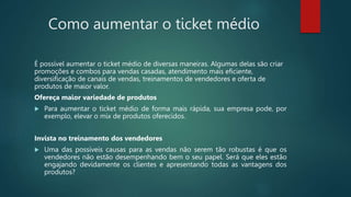 Como aumentar o ticket médio
É possível aumentar o ticket médio de diversas maneiras. Algumas delas são criar
promoções e combos para vendas casadas, atendimento mais eficiente,
diversificação de canais de vendas, treinamentos de vendedores e oferta de
produtos de maior valor.
Ofereça maior variedade de produtos
 Para aumentar o ticket médio de forma mais rápida, sua empresa pode, por
exemplo, elevar o mix de produtos oferecidos.
Invista no treinamento dos vendedores
 Uma das possíveis causas para as vendas não serem tão robustas é que os
vendedores não estão desempenhando bem o seu papel. Será que eles estão
engajando devidamente os clientes e apresentando todas as vantagens dos
produtos?
 