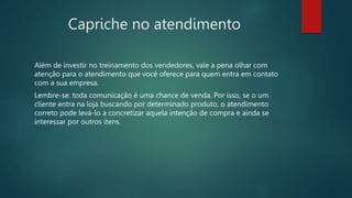 Capriche no atendimento
Além de investir no treinamento dos vendedores, vale a pena olhar com
atenção para o atendimento que você oferece para quem entra em contato
com a sua empresa.
Lembre-se: toda comunicação é uma chance de venda. Por isso, se o um
cliente entra na loja buscando por determinado produto, o atendimento
correto pode levá-lo a concretizar aquela intenção de compra e ainda se
interessar por outros itens.
 
