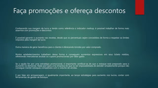 Faça promoções e ofereça descontos
Conhecendo sua margem de lucro e tendo como referência o indicador markup, é possível trabalhar de forma mais
assertiva com promoções e descontos.
É possível garantir o aumento nas receitas, desde que os percentuais sejam concedidos de forma a respeitar os limites
impostos pela margem de lucro.
Outra maneira de gerar benefícios para o cliente é oferecendo brindes por valor comprado.
Muitos estabelecimentos trabalham dessa forma e conseguem aumentos expressivos em seus tickets médios,
oferecendo mercadorias avulsas ou cupons promocionais por valor gasto.
Se a opção for por uma estratégia promocional, é importante certificar-se de que o estoque está preparado para o
aumento na demanda. Nada pior para uma empresa do que se ver impossibilitada de atender simplesmente porque não
consegue manter estoques compatíveis com o volume de vendas.
E por falar em armazenagem, é igualmente importante, ao lançar estratégias para aumento nos lucros, contar com
ferramentas de gestão de estoque.
 