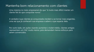 Mantenha bom relacionamento com clientes
Uma máxima no meio empresarial diz que “é muito mais difícil manter um
cliente fiel do que conquistar novos”.
A verdade é que clientes já conquistados tendem a se tornar mais exigentes,
uma vez que já conhecem sua empresa e sabem o que esperar dela.
Por outro lado, em ações visando aumentar o ticket médio, clientes antigos
representam um CAC muito menor, pois demandam menos esforços para
serem convencidos.
 