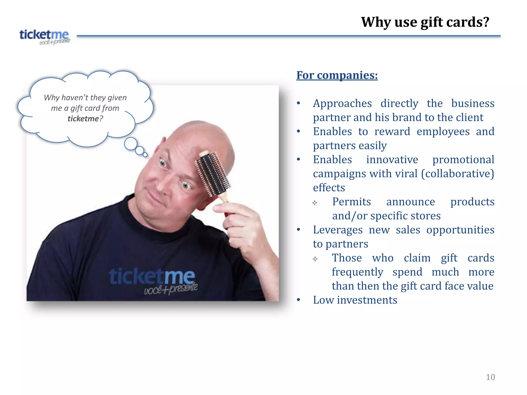 Why use gift cards?


                         For companies:
Why haven’t they given
 me a gift card from     •   Approaches directly the business
     ticketme?               partner and his brand to the client
                         •   Enables to reward employees and
                             partners easily
                         •   Enables innovative promotional
                             campaigns with viral (collaborative)
                             effects
                                Permits announce products
                                 and/or specific stores
                         •   Leverages new sales opportunities
                             to partners
                                Those who claim gift cards
                                 frequently spend much more
                                 than then the gift card face value
                         •   Low investments




                                                                 10
 