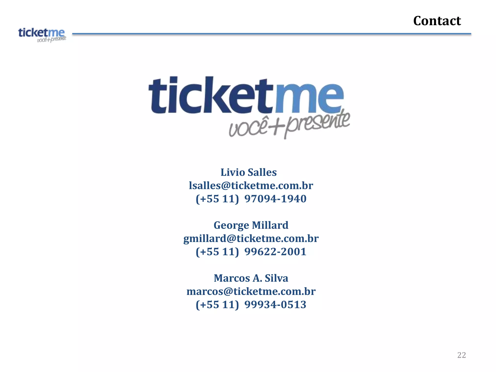 Contact




       Livio Salles
lsalles@ticketme.com.br
  (+55 11) 97094-1940

      George Millard
gmillard@ticketme.com.br
  (+55 11) 99622-2001

    Marcos A. Silva
marcos@ticketme.com.br
 (+55 11) 99934-0513



                                 22
 