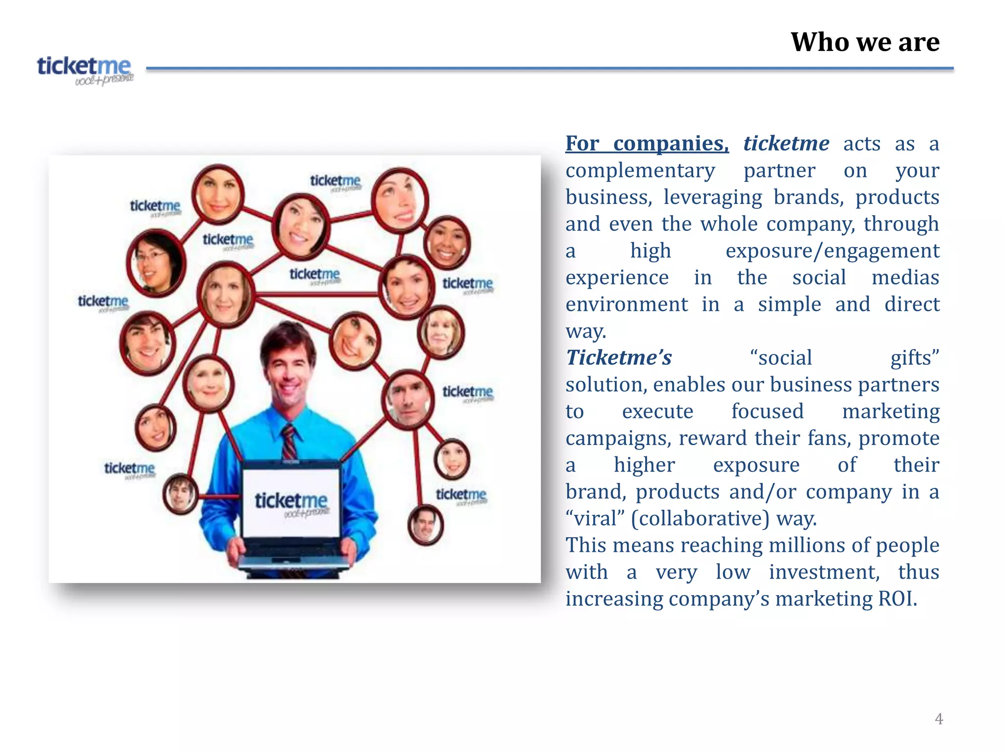 Who we are


For companies, ticketme acts as a
complementary partner on your
business, leveraging brands, products
and even the whole company, through
a       high      exposure/engagement
experience in the social medias
environment in a simple and direct
way.
Ticketme’s           “social      gifts”
solution, enables our business partners
to     execute     focused   marketing
campaigns, reward their fans, promote
a    higher      exposure    of   their
brand, products and/or company in a
“viral” (collaborative) way.
This means reaching millions of people
with a very low investment, thus
increasing company’s marketing ROI.




                                       4
 