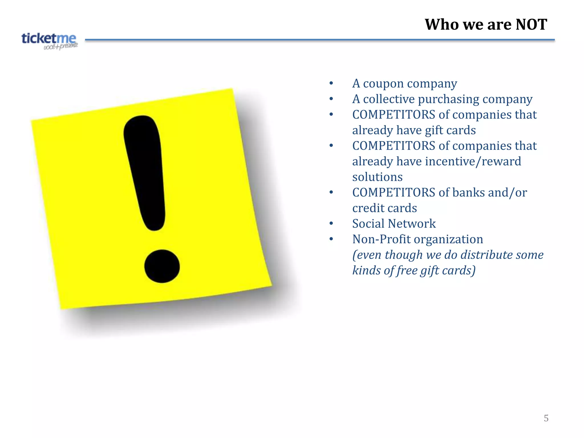 Who we are NOT


•   A coupon company
•   A collective purchasing company
•   COMPETITORS of companies that
    already have gift cards
•   COMPETITORS of companies that
    already have incentive/reward
    solutions
•   COMPETITORS of banks and/or
    credit cards
•   Social Network
•   Non-Profit organization
    (even though we do distribute some
    kinds of free gift cards)




                                     5
 