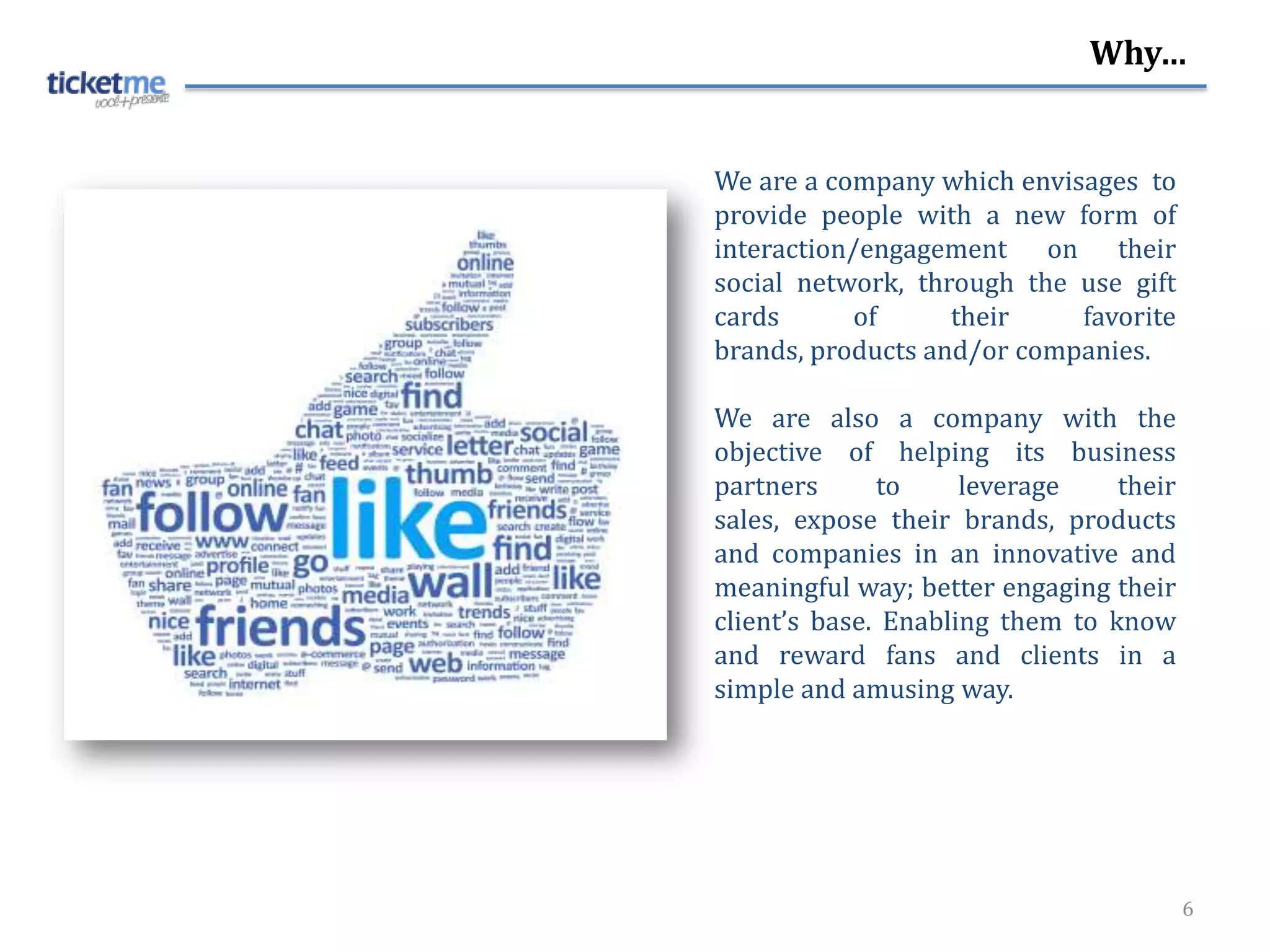 Why…


We are a company which envisages to
provide people with a new form of
interaction/engagement on their
social network, through the use gift
cards       of     their    favorite
brands, products and/or companies.

We are also a company with the
objective of helping its business
partners      to     leverage    their
sales, expose their brands, products
and companies in an innovative and
meaningful way; better engaging their
client’s base. Enabling them to know
and reward fans and clients in a
simple and amusing way.




                                         6
 