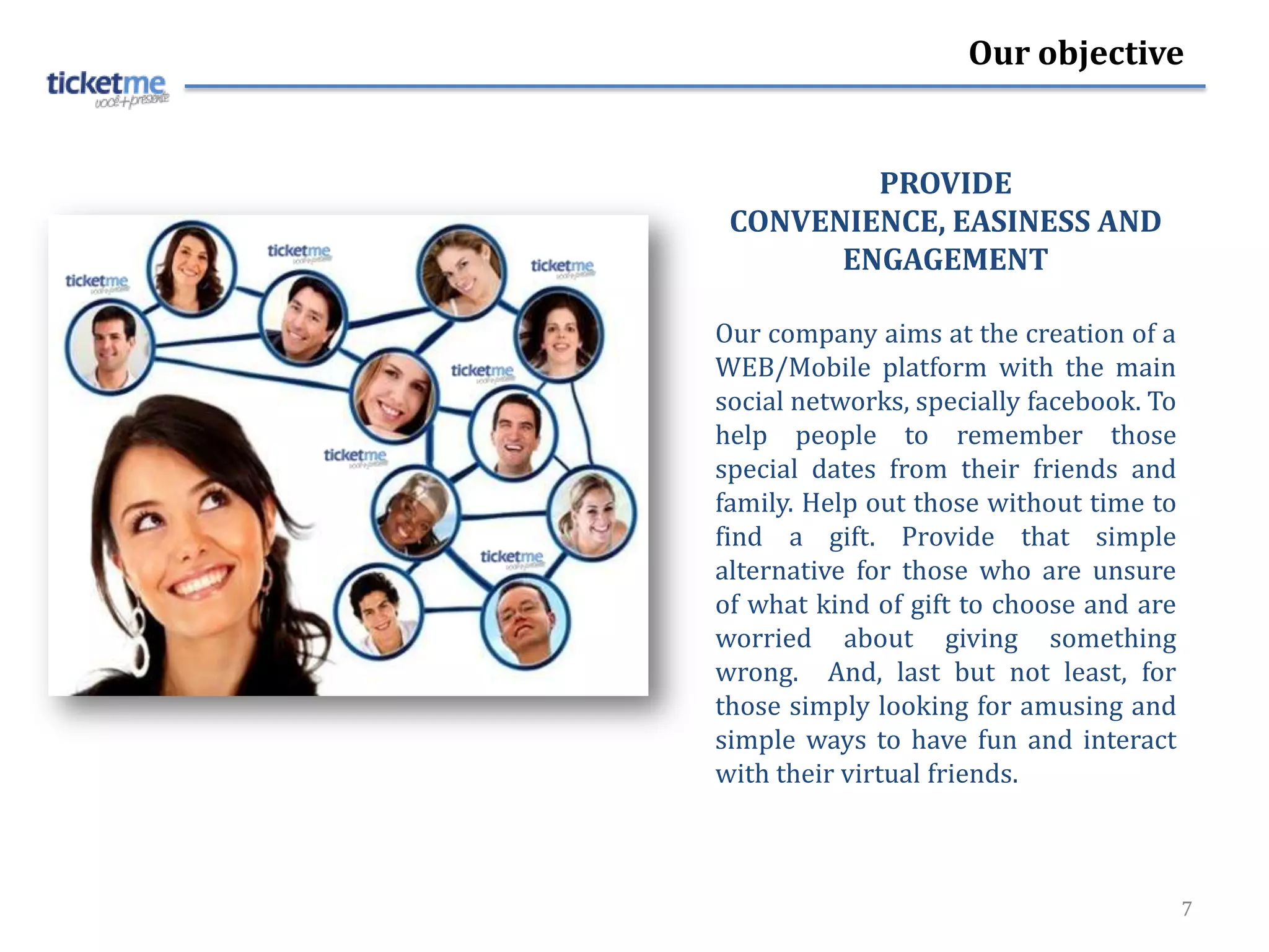 Our objective


         PROVIDE
 CONVENIENCE, EASINESS AND
       ENGAGEMENT

Our company aims at the creation of a
WEB/Mobile platform with the main
social networks, specially facebook. To
help people to remember those
special dates from their friends and
family. Help out those without time to
find a gift. Provide that simple
alternative for those who are unsure
of what kind of gift to choose and are
worried about giving something
wrong. And, last but not least, for
those simply looking for amusing and
simple ways to have fun and interact
with their virtual friends.



                                          7
 