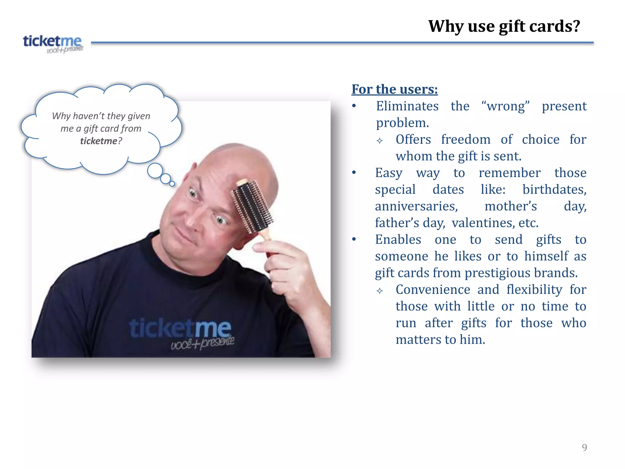 Why use gift cards?


                         For the users:
                         • Eliminates the “wrong” present
Why haven’t they given
 me a gift card from         problem.
     ticketme?                Offers freedom of choice for
                                 whom the gift is sent.
                         • Easy way to remember those
                             special dates like: birthdates,
                             anniversaries,     mother’s     day,
                             father’s day, valentines, etc.
                         • Enables one to send gifts to
                             someone he likes or to himself as
                             gift cards from prestigious brands.
                              Convenience and flexibility for
                                 those with little or no time to
                                 run after gifts for those who
                                 matters to him.




                                                                9
 