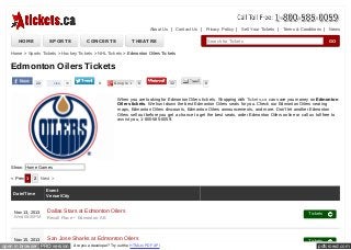 About Us | Contact Us | Privacy Policy | Sell Your Tickets | Terms & Conditions | News

HOME

SPORTS

CONCERTS

THEATRE

Search for Tickets

GO

Home > Sports Tickets > Hockey Tickets > NHL Tickets > Edmonton Oilers Tickets

Edmonton Oilers Tickets
22

Like

78

9

Google +

0

32

0

When you are looking for Edmonton Oilers tickets. Shopping with Tickets,ca can save you money on Edmonton
Oilers tickets. We hunt down the best Edmonton Oilers seats for you. Check our Edmonton Oilers seating
maps, Edmonton Oilers discounts, Edmonton Oilers announcements, and more. Don't let another Edmonton
Oilers sell out before you get a chance to get the best seats, order Edmonton Oilers online or call us toll free to
assist you, 1-800-585-0059.

Show: Home Games
< Prev 1

2 Next >

Date/Time

Nov 13, 2013
Wed 08:00PM

Nov 15, 2013

Event
Venue/City

Dallas Stars at Edmonton Oilers
Rexall Place - Edmonton, AB
San Jose Sharks at Edmonton Oilers

open in browser PRO version

Are you a developer? Try out the HTML to PDF API

Tickets

Tickets

pdfcrowd.com

 
