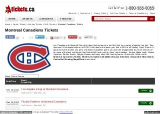 About Us | Contact Us | Privacy Policy | Sell Your Tickets | Terms & Conditions | News

HOME

SPORTS

CONCERTS

THEATRE

Search for Tickets

GO

Home > Sports Tickets > Hockey Tickets > NHL Tickets > Montreal Canadiens Tickets

Montreal Canadiens Tickets
27

Like

140

2

Google +

0

68

0

Les Canadiens de Montréal! One of the best hockey teams in the NHL! Not as a matter of opinion, but fact. They
have won 24 championships as of 2012, if that does not impress you, that is 25% of all Stanley Cups! There is a
good chance that when you go to a Montreal Canadiens game, you won't be disappointed by a lose. Watch out
for some of the best rival teams that Centre Bell hosts such as New York Islanders, Toronto Maple Leafs, Ottawa
Senators, Boston Bruins, Calgary Flames and many other NHL hockey teams. Check with Tickets.ca for
Montreal Canadiens Tickets, Montreal Canadiens 2012/2013 Season Schedule, Discounted Habs tickets,
Centre Bell Seating Maps/Charts, and more!

Show: Home Games
Date/Time

Dec 10, 2013
Tue 07:00PM

Dec 15, 2013
Sun 06:00PM

Event
Venue/City

Los Angeles Kings at Montreal Canadiens
Bell Centre - Montreal, QC

Tickets

Florida Panthers at Montreal Canadiens
Bell Centre - Montreal, QC

Tickets

open in browser PRO version

Are you a developer? Try out the HTML to PDF API

pdfcrowd.com

 