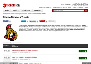 About Us | Contact Us | Privacy Policy | Sell Your Tickets | Terms & Conditions | News

HOME

SPORTS

CONCERTS

THEATRE

Search for Tickets

GO

Home > Sports Tickets > Hockey Tickets > NHL Tickets > Ottawa Senators Tickets

Ottawa Senators Tickets
35

0

Google +

0

29

0

Ottawa Senators fans are a loyal group whom loves their hockey team. Night after night the Scotiabank Place is sold out of Ottawa
Senators Tickets. The Sens are working on their first Stanley Cup ever, this season could be their chance to bring it home. Show them
your love cheering in your Scotiabank Place seats! The fans at Scotiabank Place are excited and electric at every game, especially
during a Leafs, Canadiens, or Rangers games! Check with Tickets.ca for Ottawa Senators Tickets, Ottawa Senators 2013/2014
Season Schedule, Discounted Sens tickets, Scotiabank Place Seating Maps/Charts, and more!

Show: Home Games
Date/Time

Jan 16, 2014
Thu 07:30PM

Jan 18, 2014
Sat 02:00PM

Event
Venue/City

Montreal Canadiens at Ottawa Senators
Canadian Tire Centre - Kanata, ON

Tickets

New York Rangers at Ottawa Senators
Canadian Tire Centre - Kanata, ON

Tickets

open in browser PRO version

Are you a developer? Try out the HTML to PDF API

pdfcrowd.com

 