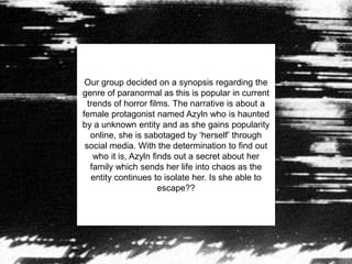 Our group decided on a synopsis regarding the
genre of paranormal as this is popular in current
trends of horror films. The narrative is about a
female protagonist named Azyln who is haunted
by a unknown entity and as she gains popularity
online, she is sabotaged by ‘herself’ through
social media. With the determination to find out
who it is, Azyln finds out a secret about her
family which sends her life into chaos as the
entity continues to isolate her. Is she able to
escape??
 