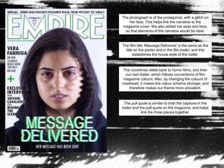 The photograph is of the protagonist, with a glitch on
her face. This helps link the narrative to the
magazine cover. We also edited her eyes and face,
so that elements of the narrative would be clear.
The film title ‘Message Delivered’ is the same as the
title on the poster and in the film trailer, and this
establishes the house style of the trailer.
The coverlines relate back to horror films, and then
our own trailer, which follows conventions of film
magazine colours. Also, by changing the colours of
masthead, it makes the colour scheme stronger, and
therefore makes our theme more prevalent.
The pull quote is similar to both the captions in the
trailer and the pull quote on the magazine, and helps
link the three pieces together.
 