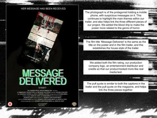 The photograph is of the protagonist holding a mobile
phone, with suspicious messages on it. This
continues to highlight the main themes within our
trailer, and also helps link the three different pieces of
our project. We added the blood drip to make the
poster more related to the genre of horror.
The film title ‘Message Delivered’ is the same as the
title on the poster and in the film trailer, and this
establishes the house style of the trailer.
We added both the film rating, our production
company logo, an entertainment distributor and
credits so that our product looked more like real
media text.
The pull quote is similar to both the captions in the
trailer and the pull quote on the magazine, and helps
link the three pieces together.
 