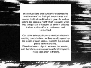 The conventions that our horror trailer follows
are the use of the final girl, jump scares and
scenes that include blood and gore. As well as
setting the scene at night which is usually when
bad things start to happen, as seen in existing
trailers such as Carrie, Halloween and
Unfriended.
Our trailer subverts from conventions shown in
existing horror trailers, as they usually speed up
the length of each scene , highlight the climatic
points in the narrative.
We edited sound clips to increase the tension,
and therefore create a suspenseful atmosphere.
This is seen often in trailers.
 