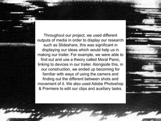 Throughout our project, we used different
outputs of media in order to display our research
such as Slideshare, this was significant in
displaying our ideas which would help us in
making our trailer. For example, we were able to
find out and use a theory called Moral Panic,
linking to devices in our trailer. Alongside this, in
our construction, we ended up becoming for
familiar with ways of using the camera and
finding out the different between shots and
movement of it. We also used Adobe Photoshop
& Premiere to edit our clips and auxiliary tasks.
 