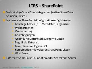 LTRS + SharePoint
     Vollständige SharePoint-Integration (native SharePoint
     Solution „.wsp“)
     Nahezu alle SharePoint-Konfigurationsmöglichkeiten
           Beliebige Felder (z.B. Metadaten) ergänzbar
           Webpartseiten
           Versionierung
           Berechtigungen
           Anbindung Drittsysteme/externe Daten
           Zugriff via Extranet
           Formulare und Eigenes CI
           Kombination mit weiteren SharePoint-Listen
           Workflows
     Erfordert SharePoint Foundation oder SharePoint Server

Locatech IT Solutions GmbH - www.locatech.com - Folie 30
 