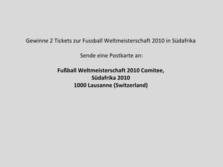 Gewinne 2 Tickets zur Fussball Weltmeisterschaft 2010 in Südafrika  Sende eine Postkarte an: Fußball Weltmeisterschaft 2010 Comitee,  Südafrika 2010  1000 Lausanne (Switzerland)   