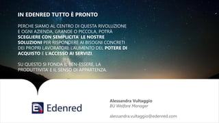 Alessandra Vultaggio
BU Welfare Manager
alessandra.vultaggio@edenred.com
IN EDENRED TUTTO È PRONTO
PERCHE SIAMO AL CENTRO DI QUESTA RIVOLUZIONE
E OGNI AZIENDA, GRANDE O PICCOLA, POTRÀ
SCEGLIERE CON SEMPLICITA’ LE NOSTRE
SOLUZIONI PER RISPONDERE AI BISOGNI CONCRETI
DEI PROPRI LAVORATORI: L’AUMENTO DEL POTERE DI
ACQUISTO E L’ACCESSO AI SERVIZI.
SU QUESTO SI FONDA IL BEN-ESSERE, LA
PRODUTTIVITA’ E IL SENSO DI APPARTENZA.
 