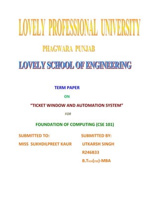TERM PAPER 
ON 
“TICKET WINDOW AND AUTOMATION SYSTEM” 
FOR 
FOUNDATION OF COMPUTING (CSE 101) 
SUBMITTED TO: SUBMITTED BY: 
MISS SUKHDILPREET KAUR UTKARSH SINGH 
R246B33 
B.TECH(CSE)-MBA 
 