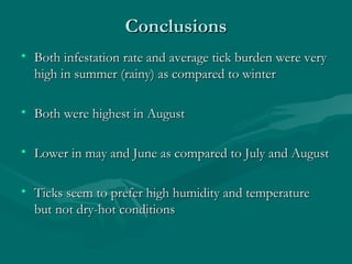 ConclusionsConclusions
• Both infestation rate and average tick burden were veryBoth infestation rate and average tick burden were very
high in summer (rainy) as compared to winterhigh in summer (rainy) as compared to winter
• Both were highest in AugustBoth were highest in August
• Lower in may and June as compared to July and AugustLower in may and June as compared to July and August
• Ticks seem to prefer high humidity and temperatureTicks seem to prefer high humidity and temperature
but not dry-hot conditionsbut not dry-hot conditions
 
