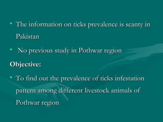 • The information on ticks prevalence is scanty inThe information on ticks prevalence is scanty in
PakistanPakistan
• No previous study in Pothwar regionNo previous study in Pothwar region
Objective:Objective:
• To find out the prevalence of ticks infestationTo find out the prevalence of ticks infestation
pattern among different livestock animals ofpattern among different livestock animals of
Pothwar regionPothwar region
 