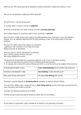 What can you infer about gerunds as opposed to present participles or adjectives ending in -ing?
Why do we use possessive adjectives before gerunds?
All verb forms in -ing are not gerunds.
In running water, running is merely an adjective
In he was running down the road, running is merely a present participle
but in please forgive my smoking a cigar in here, smoking is a gerund
that is to say it is both a noun and a verb in the same sentence here smoking is a noun (the object of
forgive) my is an adjective agreeing with the noun smoking, a cigar is the direct object of the verb
smoking.
The gerund is often used as the subject of a sentence:
Learning to ride a bicycle is not as easy as it looks.
Being young has its drawbacks.
But it can also be used as the object of a sentence:
Don't mention seeing me there, will you?
She enjoys flirting with women.
The gerund can be preceded by a possessive adjective or by a noun in the Saxon genitive.
1. To limit the gerund to the action of one (or several) particular person(s)
2. To indicate who is doing the action of the gerund when it is not the same as the subject of the sentence
Understanding English is easy Your understanding that so quickly impressed me!
Smoking is not allowed in class His smoking in class shocked us all.
She enjoys flirting with women He enjoys her flirting with women.
Facebook’s success depends on its being able to capitalise on positive network effects
The rise of the Taliban, was in large part due to their being able to provide some basic services that the
state machinery was unable to provide...
Translate the following sentences into English:
El hecho de que tuviera que pedirle perdón al cretino ese me horrorizaba...
__________________________________________________________________________________
__________________________________________________________________________________
El que seamos la generación mejor formada de la historia no nos garantiza un empleo...
__________________________________________________________________________________
__________________________________________________________________________________
 