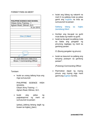 FORMAT PARA SA MERIT
                                               Isulat ang bilang ng nakamit na
                                                merit 4 na patlang mula sa petsa
                                                gamit ang bughaw na tinta sa
PHILIPPINE SCIENCE HIGH SCHOOL
                                                sumusunod na paraan:
Citizen Army Training - 1
Agham Road, Diliman, Q.C.
                         8 Jun 2012             Salitang    bilang      sa      Ingles
                                                (tambilang) Merit

                                               Guhitan ang ika-apat na guhit
           One (1) Merit                        mula ibaba ng madiin na guhit.
                                               Isulat sa ika-apat na patlang mula
                                                sa ibaba ang pangalan ng
                                                pinunong nagbigay ng merit sa
                                                ganitong paraan:

                                                C (Buong pangalan ng pinuno)

                                               Isulat sa kasunod na patlang ang
   C Juan Marciano dela Cruz                   kanyang posisyon sa ganitong
   Bravo 1 Commanding Officer                   paraan*:

                                  2             (Pulutong) Commanding Officer


Tandaan:                                       Pipirmahan dapat ng inyong
                                                pinuno ang inyong mga merit
      Isulat sa unang tatlong linya ang        gamit ang bughaw na tinta.
       mga sumusunod:

       PHILIPPINE SCIENCE HIGH
       SCHOOL
       Citizen Army Training – 1
       Agham Road, Diliman, Q.C.

      Isulat    ang    petsa         ng
       pagkakapirma ng merit          sa
       sumusunod na paraan:

       (petsa)_(tatlong letrang daglit ng
       buwan sa Ingles)_(taon)



                                                                     /jmdestrellaCAT1213
 