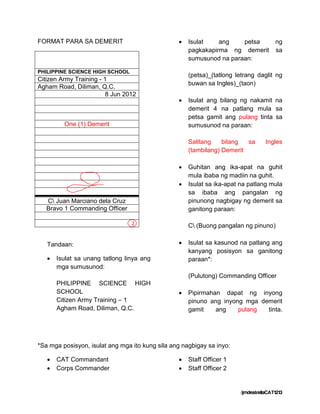 FORMAT PARA SA DEMERIT                              Isulat    ang    petsa           ng
                                                     pagkakapirma ng demerit          sa
                                                     sumusunod na paraan:

PHILIPPINE SCIENCE HIGH SCHOOL
                                                     (petsa)_(tatlong letrang daglit ng
Citizen Army Training - 1
                                                     buwan sa Ingles)_(taon)
Agham Road, Diliman, Q.C.
                         8 Jun 2012
                                                    Isulat ang bilang ng nakamit na
                                                     demerit 4 na patlang mula sa
                                                     petsa gamit ang pulang tinta sa
         One (1) Demerit                             sumusunod na paraan:

                                                     Salitang    bilang  sa       Ingles
                                                     (tambilang) Demerit

                                                    Guhitan ang ika-apat na guhit
                                                     mula ibaba ng madiin na guhit.
                                                    Isulat sa ika-apat na patlang mula
                                                     sa ibaba ang pangalan ng
   C Juan Marciano dela Cruz                        pinunong nagbigay ng demerit sa
   Bravo 1 Commanding Officer                        ganitong paraan:

                                 2                   C (Buong pangalan ng pinuno)


   Tandaan:                                         Isulat sa kasunod na patlang ang
                                                     kanyang posisyon sa ganitong
      Isulat sa unang tatlong linya ang             paraan*:
       mga sumusunod:
                                                     (Pulutong) Commanding Officer
       PHILIPPINE SCIENCE HIGH
       SCHOOL                                       Pipirmahan dapat ng inyong
       Citizen Army Training – 1                     pinuno ang inyong mga demerit
       Agham Road, Diliman, Q.C.                     gamit    ang    pulang  tinta.




*Sa mga posisyon, isulat ang mga ito kung sila ang nagbigay sa inyo:

      CAT Commandant                               Staff Officer 1
      Corps Commander                              Staff Officer 2


                                                                       /jmdestrellaCAT1213
 