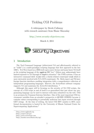 Tickling CGI Problems
A whitepaper by Derek Callaway
with research assistance from Shane Macaulay
http://www.security-objectives.com
March 3, 2011
1 Introduction
The Tool Command Language (abbreviated Tcl and aﬀectionately referred to
as ”tickle”) is a multi-paradigm scripting language that ﬁrst appeared in the late
1980’s. Tcl/Tk is based on a BSD-style open source license and many know Tcl itself
as the scripting language of the eggdrop IRC bot.1
Others may unknowingly have
limited exposure to Tcl through its expect extension.2
On UNIX systems, it has an
interactive command shell, tclsh with a closely-related counterpart wish which is
more intricately involved with Tcl’s GUI counterpart, Tk. Both expect and Tk have
foreign function interfaces enabling integration with a comprehensive collection of
independent programming languages. Morever, the ActiveState software company
supports Tcl and maintains the ActiveTcl distribution. 3
Although this paper will be focusing on the security of Tcl CGI scripts, the
concept of a CGI script in and of itself is so generalized that just about any pro-
gramming language can be used to interact with data submitted via the web. CGI
is an acronym for Common Gateway Interface. One of the most important CGI en-
vironment variables from an attacker’s perspective is QUERY STRING because it
contains values corresponding to potentially malicious user input received through
GET strings. At the time of writing, the latest CGI RFC number is 3875; more
formal documentation is hosted by the University of Illinois National Center for
Supercomputing Applications.4
1
http://www.eggheads.org
2
http://expect.nist.gov
3
http://www.activestate.com
4
http://hoohoo.ncsa.illinois.edu/cgi/
1
 