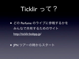 Ticklir って？

• どの Perfume のライブに参戦するかを
 みんなで共有するためのサイト
 http://ticklir.bobpp.jp/


• JPN ツアーの時からスタート
 