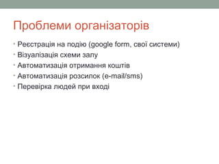 Проблеми організаторів
• Реєстрація на подію (google form, свої системи)
• Візуалізація схеми залу
• Автоматизація отримання коштів
• Автоматизація розсилок (e-mail/sms)
• Перевірка людей при вході
 