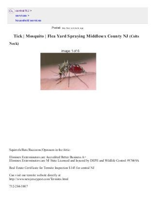 CL
 Tick | Mosquito | Flea Yard Spraying Middlesex County NJ (Colts
Neck) 
Squirrels/Rats/Raccoons/Opossum in the Attic: 
Eliminex Exterminators are Accredited Better Business A+ 
Eliminex Exterminators are NJ State Licensed and Insured by DEPE and Wildlife Control #97469A 
Real Estate Certificate for Termite Inspection $145 for central NJ 
Can visit our termite website directly at  
http://www.newjerseypest.com/Termites.html 
732­284­3807 
central NJ >
services >
household services
image 1 of 6
Posted: less than a minute ago
 