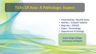Ticks Of Asia: A Pathologic Aspect
• Presented by:- Kaushik Dutta
• Roll No.:- 2116247-180152
• Regn No.:- 076325
• Paper:- Parasitology
• Department of Zoology
Sripat Singh College
University of Kalyani
 