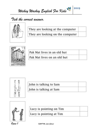 Wickey Wackey English For Kids
2019
Opus 1 ©2019 Mr Luke Gabriel
Tick the correct answer.
John is talking to Sam
John is talking at Sam
They are looking at the computer
They are looking on the computer
Pak Mat lives in an old hut
Pak Mat lives on an old hut
Lucy is pointing on Tim
Lucy is pointing at Tim
 