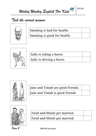 Wickey Wackey English For Kids
2019
Opus 2 ©2019 Mr Luke Gabriel
Tick the correct answer.
Jane and Timah are good friends.
Jane and Timah is good friends
Smoking is bad for health.
Smoking is good for health.
Sally is riding a horse.
Sally is driving a horse.
Farid and Minah get married.
Farid and Minah got married.
 