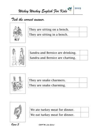 Wickey Wackey English For Kids
2019
Opus 3 ©2019 Mr Luke Gabriel
Tick the correct answer.
They are snake charmers.
They are snake charming.
They are sitting on a bench.
They are sitting in a bench.
Sandra and Bernice are drinking.
Sandra and Bernice are chatting.
We ate turkey meat for dinner.
We eat turkey meat for dinner.
 