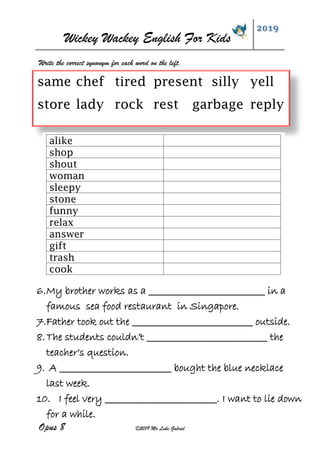 Wickey Wackey English For Kids
2019
Opus 8 ©2019 Mr Luke Gabriel
Write the correct synonym for each word on the left.
same chef tired present silly yell
store lady rock rest garbage reply
alike
shop
shout
woman
sleepy
stone
funny
relax
answer
gift
trash
cook
6.My brother works as a ___________________________ in a
famous sea food restaurant in Singapore.
7.Father took out the ____________________________ outside.
8.The students couldn’t ____________________________ the
teacher’s question.
9. A __________________________ bought the blue necklace
last week.
10. I feel very __________________________. I want to lie down
for a while.
 